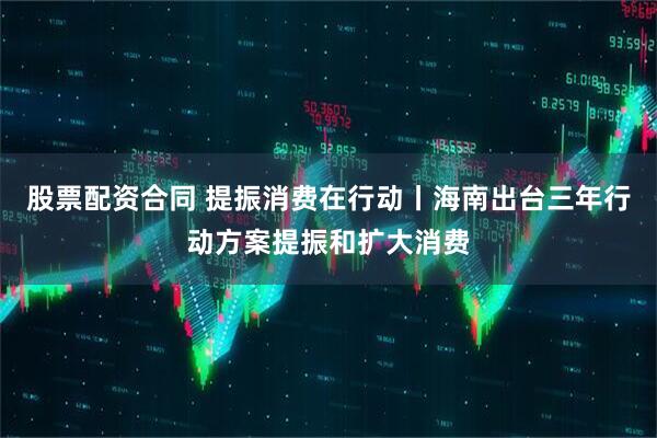 股票配资合同 提振消费在行动丨海南出台三年行动方案提振和扩大消费