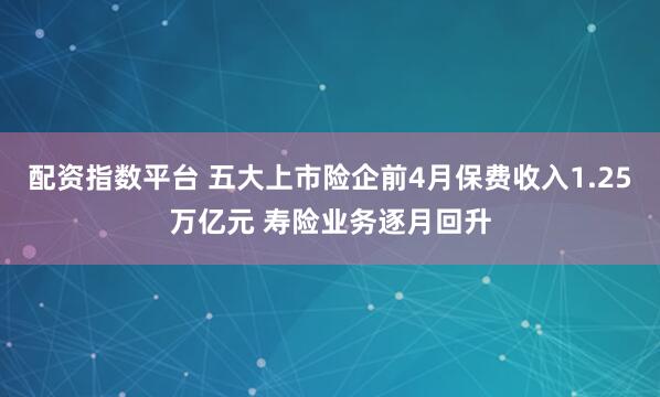 配资指数平台 五大上市险企前4月保费收入1.25万亿元 寿险业务逐月回升