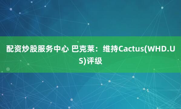 配资炒股服务中心 巴克莱：维持Cactus(WHD.US)评级