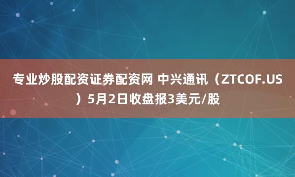 专业炒股配资证券配资网 中兴通讯（ZTCOF.US）5月2日收盘报3美元/股