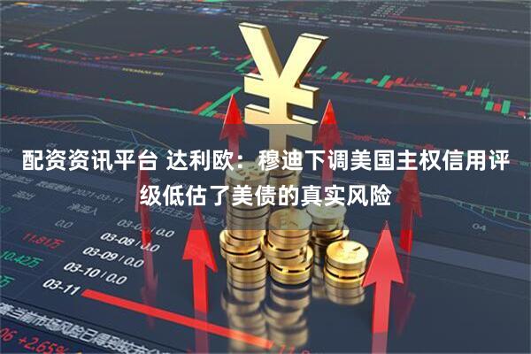 配资资讯平台 达利欧：穆迪下调美国主权信用评级低估了美债的真实风险