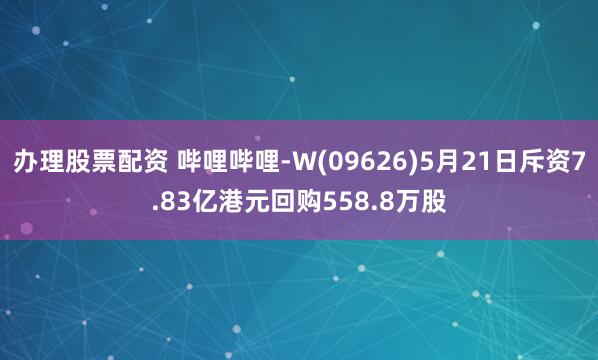 办理股票配资 哔哩哔哩-W(09626)5月21日斥资7.83亿港元回购558.8万股