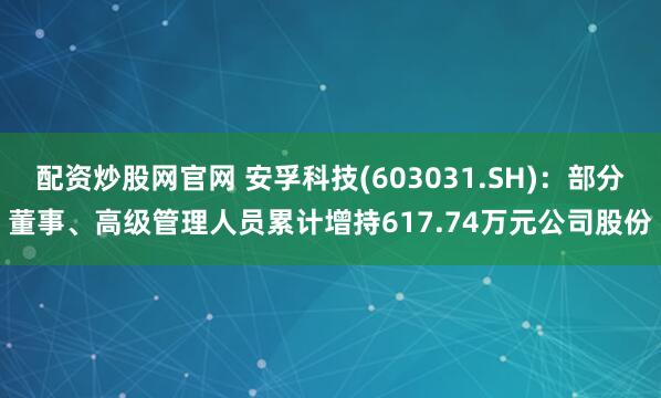 配资炒股网官网 安孚科技(603031.SH)：部分董事、高级管理人员累计增持617.74万元公司股份