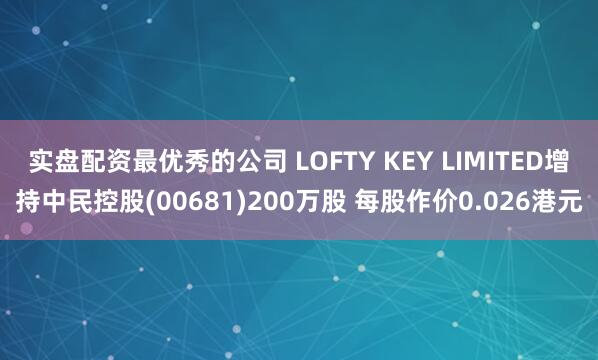实盘配资最优秀的公司 LOFTY KEY LIMITED增持中民控股(00681)200万股 每股作价0.026港元